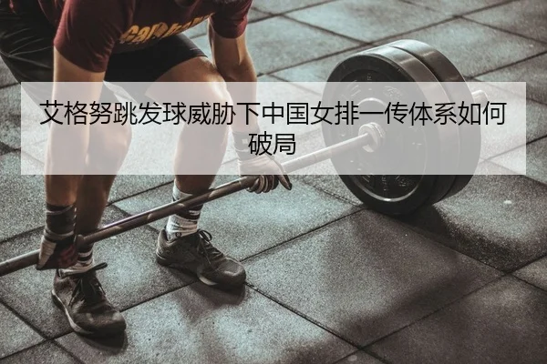 艾格努跳发球威胁下中国女排一传体系如何破局