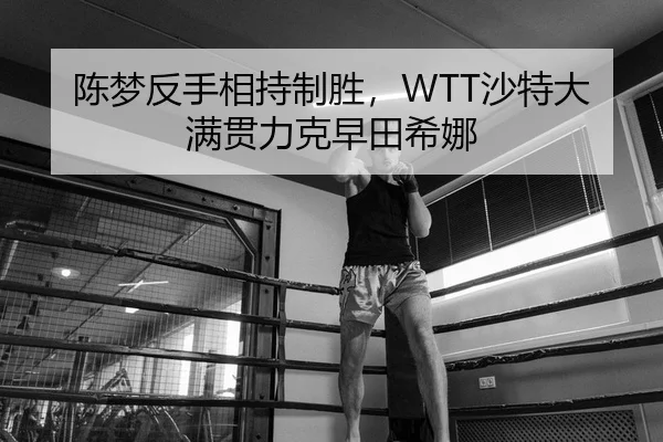 陈梦反手相持制胜，WTT沙特大满贯力克早田希娜